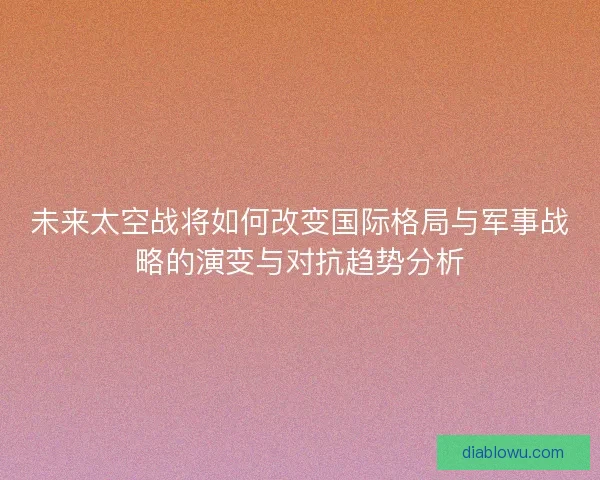 未来太空战将如何改变国际格局与军事战略的演变与对抗趋势分析