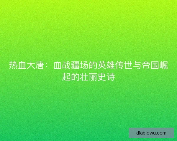 热血大唐：血战疆场的英雄传世与帝国崛起的壮丽史诗