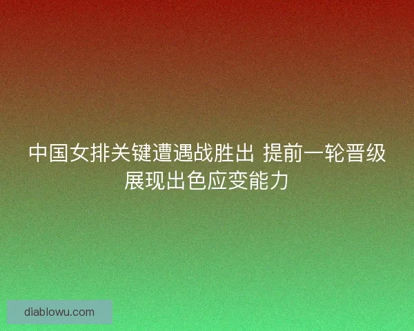 中国女排关键遭遇战胜出 提前一轮晋级展现出色应变能力