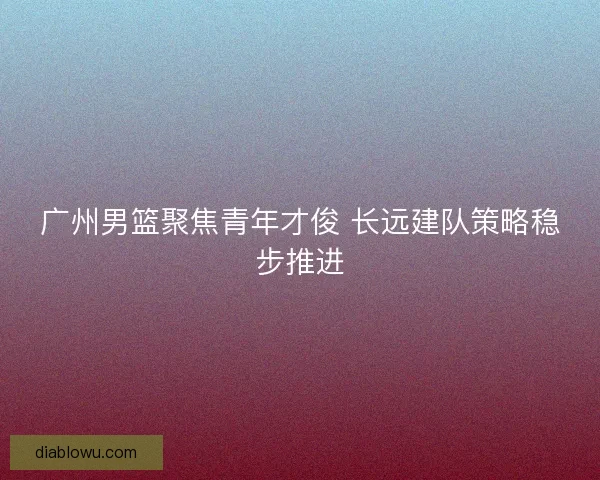 广州男篮聚焦青年才俊 长远建队策略稳步推进